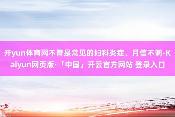 开yun体育网不管是常见的妇科炎症、月信不调-Kaiyun网页版·「中国」开云官方网站 登录入口
