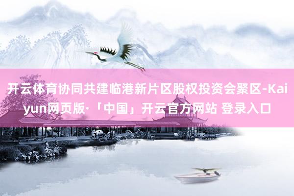 开云体育协同共建临港新片区股权投资会聚区-Kaiyun网页版·「中国」开云官方网站 登录入口