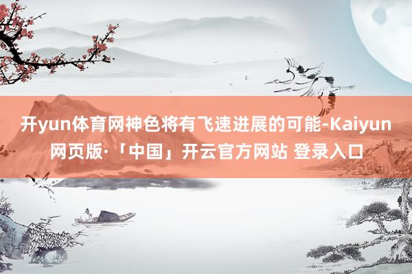 开yun体育网神色将有飞速进展的可能-Kaiyun网页版·「中国」开云官方网站 登录入口