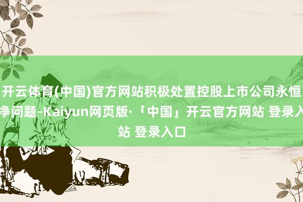 开云体育(中国)官方网站积极处置控股上市公司永恒破净问题-Kaiyun网页版·「中国」开云官方网站 登录入口
