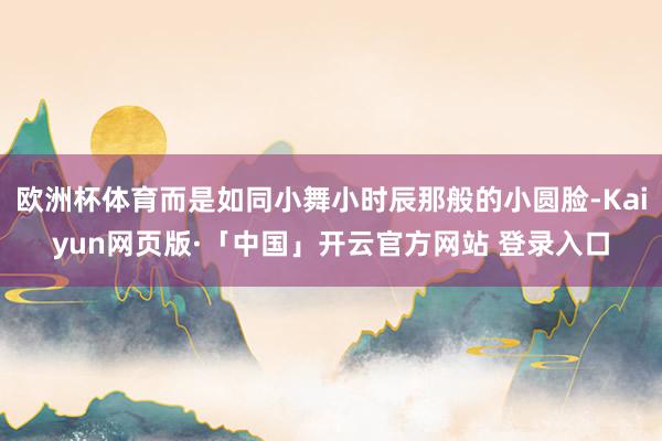 欧洲杯体育而是如同小舞小时辰那般的小圆脸-Kaiyun网页版·「中国」开云官方网站 登录入口