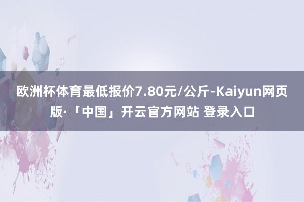 欧洲杯体育最低报价7.80元/公斤-Kaiyun网页版·「中国」开云官方网站 登录入口