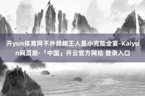 开yun体育网不外频频王人是小完能全宴-Kaiyun网页版·「中国」开云官方网站 登录入口