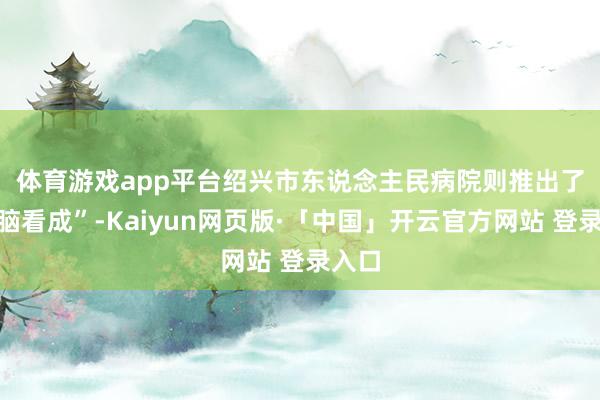 体育游戏app平台　　绍兴市东说念主民病院则推出了“乐脑看成”-Kaiyun网页版·「中国」开云官方网站 登录入口