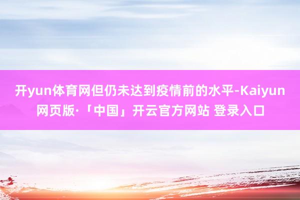 开yun体育网但仍未达到疫情前的水平-Kaiyun网页版·「中国」开云官方网站 登录入口