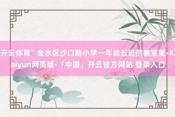 开云体育”金水区沙口路小学一年齿五班的教室里-Kaiyun网页版·「中国」开云官方网站 登录入口