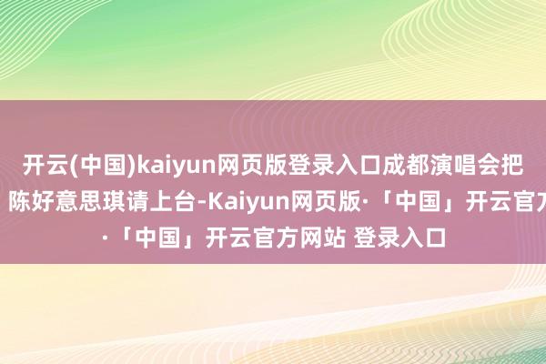 开云(中国)kaiyun网页版登录入口成都演唱会把赵雅芝、叶童、陈好意思琪请上台-Kaiyun网页版·「中国」开云官方网站 登录入口