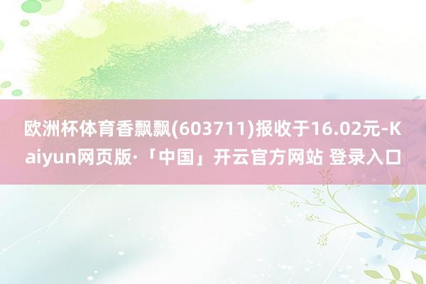 欧洲杯体育香飘飘(603711)报收于16.02元-Kaiyun网页版·「中国」开云官方网站 登录入口