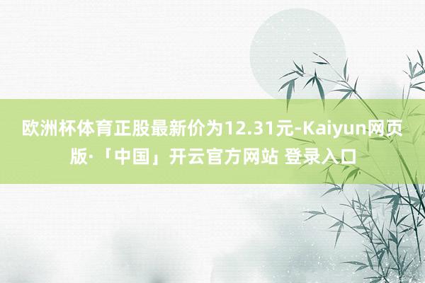欧洲杯体育正股最新价为12.31元-Kaiyun网页版·「中国」开云官方网站 登录入口