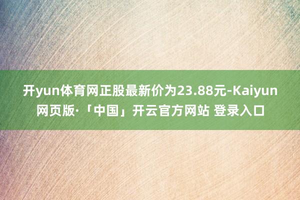 开yun体育网正股最新价为23.88元-Kaiyun网页版·「中国」开云官方网站 登录入口