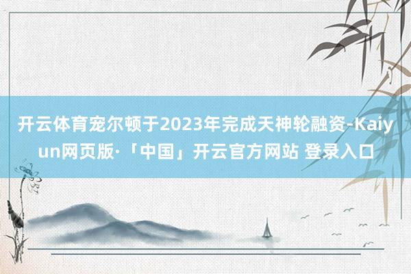 开云体育宠尔顿于2023年完成天神轮融资-Kaiyun网页版·「中国」开云官方网站 登录入口