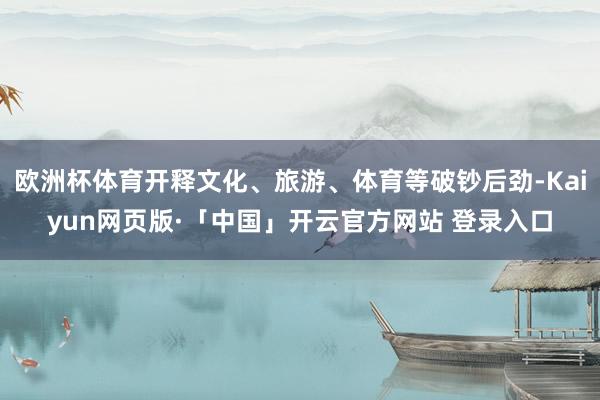 欧洲杯体育开释文化、旅游、体育等破钞后劲-Kaiyun网页版·「中国」开云官方网站 登录入口