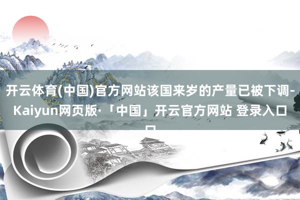 开云体育(中国)官方网站该国来岁的产量已被下调-Kaiyun网页版·「中国」开云官方网站 登录入口