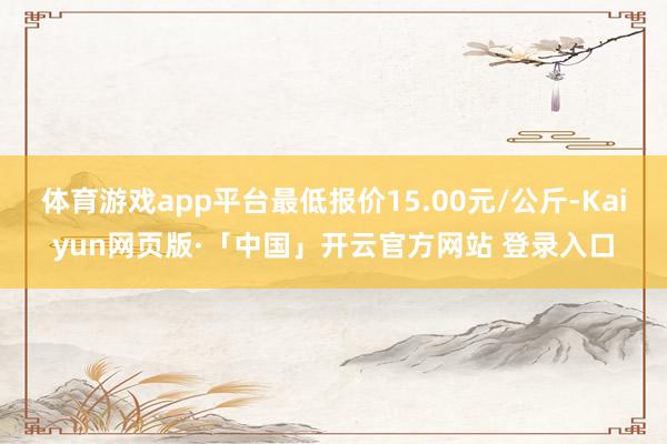 体育游戏app平台最低报价15.00元/公斤-Kaiyun网页版·「中国」开云官方网站 登录入口