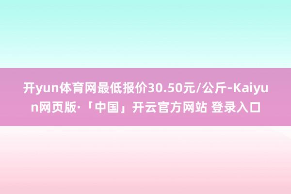 开yun体育网最低报价30.50元/公斤-Kaiyun网页版·「中国」开云官方网站 登录入口