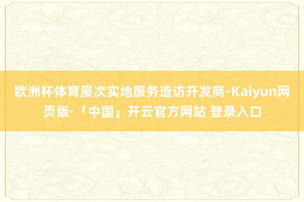 欧洲杯体育屡次实地服务造访开发商-Kaiyun网页版·「中国」开云官方网站 登录入口