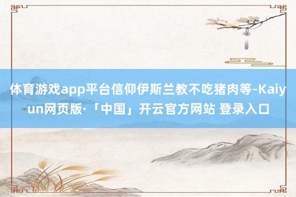 体育游戏app平台信仰伊斯兰教不吃猪肉等-Kaiyun网页版·「中国」开云官方网站 登录入口
