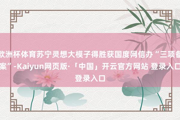 欧洲杯体育苏宁灵想大模子得胜获国度网信办“三项备案”-Kaiyun网页版·「中国」开云官方网站 登录入口