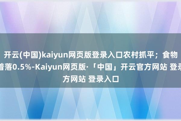 开云(中国)kaiyun网页版登录入口农村抓平；食物价钱着落0.5%-Kaiyun网页版·「中国」开云官方网站 登录入口