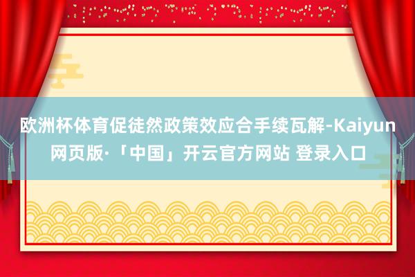 欧洲杯体育促徒然政策效应合手续瓦解-Kaiyun网页版·「中国」开云官方网站 登录入口