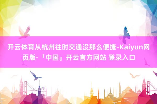 开云体育从杭州往时交通没那么便捷-Kaiyun网页版·「中国」开云官方网站 登录入口