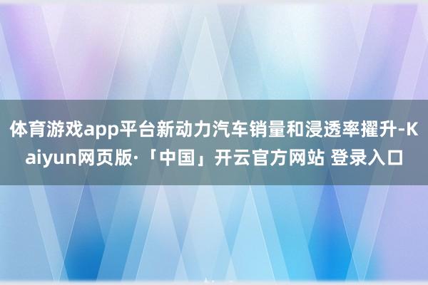 体育游戏app平台新动力汽车销量和浸透率擢升-Kaiyun网页版·「中国」开云官方网站 登录入口