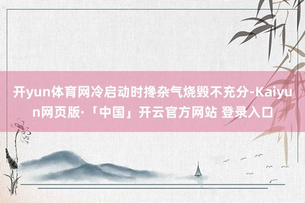 开yun体育网冷启动时搀杂气烧毁不充分-Kaiyun网页版·「中国」开云官方网站 登录入口