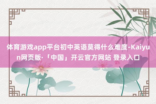 体育游戏app平台初中英语莫得什么难度-Kaiyun网页版·「中国」开云官方网站 登录入口