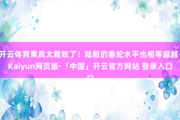 开云体育果真太雅致了！陆毅的垂纶水平也相等超越-Kaiyun网页版·「中国」开云官方网站 登录入口