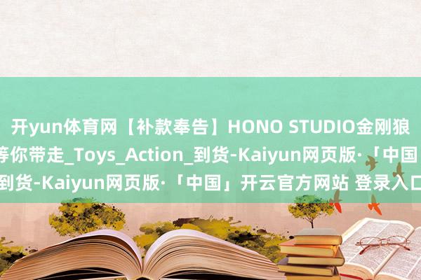 开yun体育网【补款奉告】HONO STUDIO金刚狼、非玩济公等5项宝贝等你带走_Toys_Action_到货-Kaiyun网页版·「中国」开云官方网站 登录入口