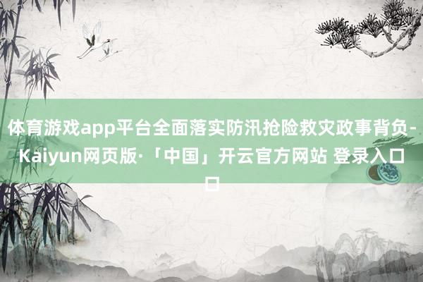 体育游戏app平台全面落实防汛抢险救灾政事背负-Kaiyun网页版·「中国」开云官方网站 登录入口