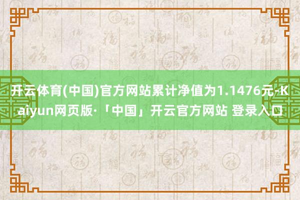 开云体育(中国)官方网站累计净值为1.1476元-Kaiyun网页版·「中国」开云官方网站 登录入口
