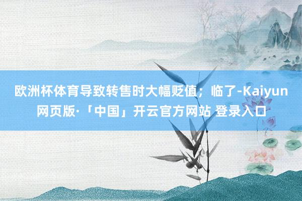 欧洲杯体育导致转售时大幅贬值；临了-Kaiyun网页版·「中国」开云官方网站 登录入口