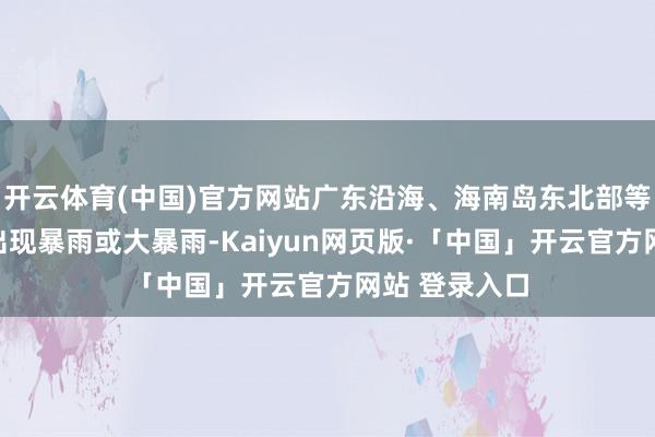 开云体育(中国)官方网站广东沿海、海南岛东北部等地部分地区出现暴雨或大暴雨-Kaiyun网页版·「中国」开云官方网站 登录入口