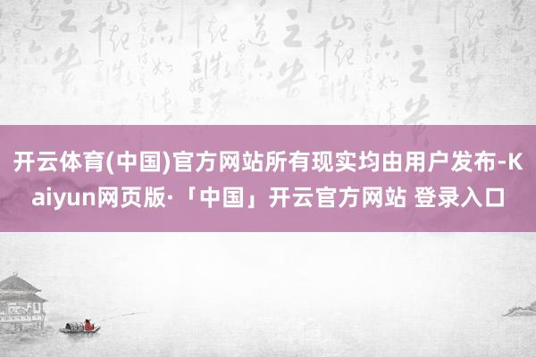 开云体育(中国)官方网站所有现实均由用户发布-Kaiyun网页版·「中国」开云官方网站 登录入口