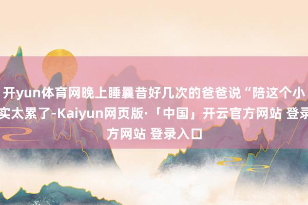 开yun体育网晚上睡曩昔好几次的爸爸说“陪这个小孩着实太累了-Kaiyun网页版·「中国」开云官方网站 登录入口