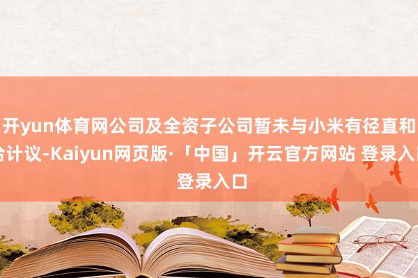 开yun体育网公司及全资子公司暂未与小米有径直和洽计议-Kaiyun网页版·「中国」开云官方网站 登录入口