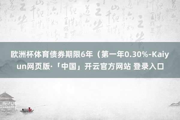 欧洲杯体育债券期限6年（第一年0.30%-Kaiyun网页版·「中国」开云官方网站 登录入口