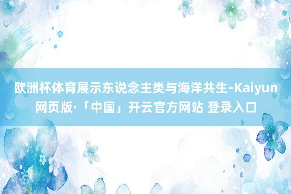 欧洲杯体育展示东说念主类与海洋共生-Kaiyun网页版·「中国」开云官方网站 登录入口