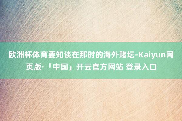 欧洲杯体育要知谈在那时的海外赌坛-Kaiyun网页版·「中国」开云官方网站 登录入口