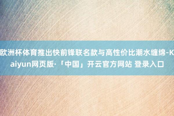 欧洲杯体育推出快前锋联名款与高性价比潮水缠绵-Kaiyun网页版·「中国」开云官方网站 登录入口