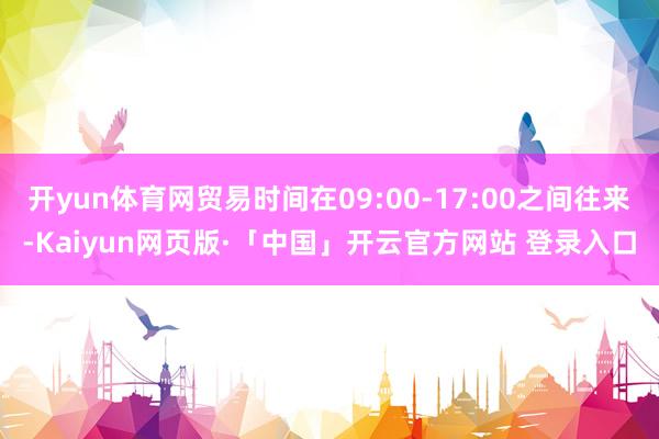 开yun体育网贸易时间在09:00-17:00之间往来-Kaiyun网页版·「中国」开云官方网站 登录入口