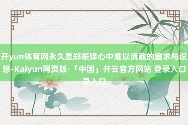 开yun体育网永久是郑振铎心中难以消散的追求与设想-Kaiyun网页版·「中国」开云官方网站 登录入口