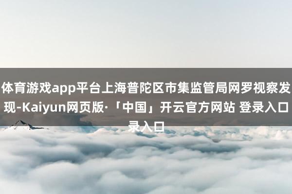 体育游戏app平台上海普陀区市集监管局网罗视察发现-Kaiyun网页版·「中国」开云官方网站 登录入口
