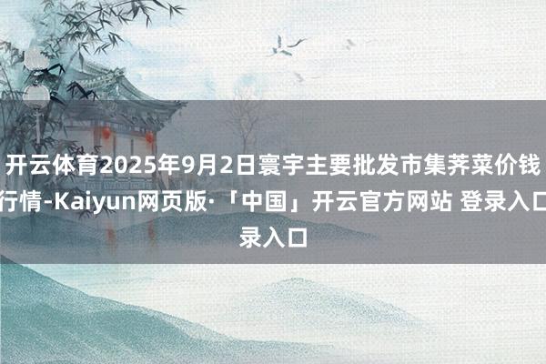 开云体育2025年9月2日寰宇主要批发市集荠菜价钱行情-Kaiyun网页版·「中国」开云官方网站 登录入口