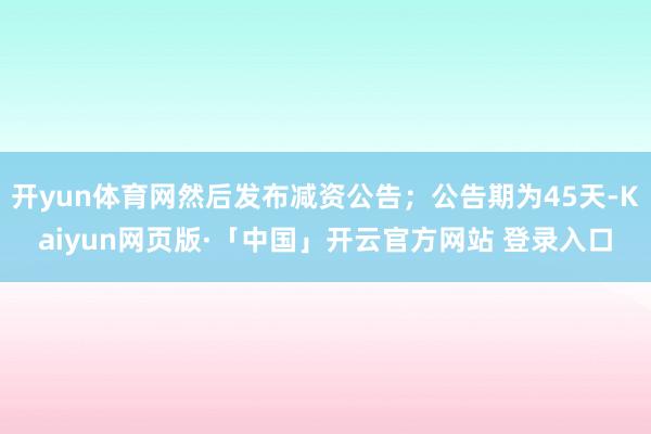 开yun体育网然后发布减资公告;公告期为45天-Kaiyun网页版·「中国」开云官方网站 登录入口
