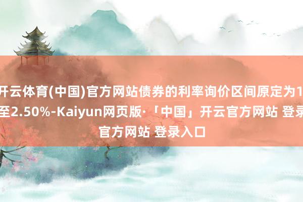 开云体育(中国)官方网站债券的利率询价区间原定为1.50%至2.50%-Kaiyun网页版·「中国」开云官方网站 登录入口