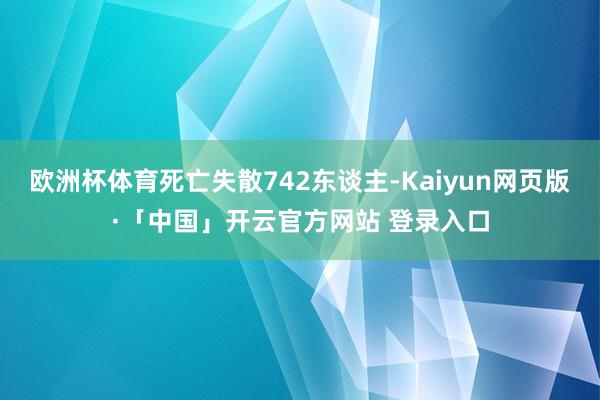 欧洲杯体育死亡失散742东谈主-Kaiyun网页版·「中国」开云官方网站 登录入口